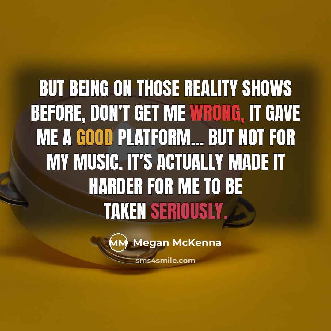 “But being on those reality shows before, don't get me wrong, it gave me a good platform... but not for my music. It's actually made it harder for me to be taken seriously.” quote by Megan McKenna