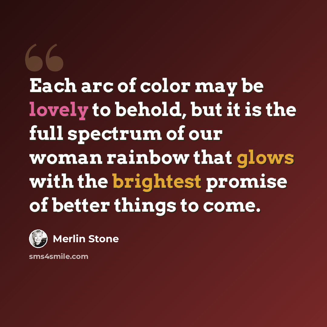 “Each arc of color may be lovely to behold, but it is the full spectrum of our woman rainbow that glows with the brightest promise of better things to come.” quote by Merlin Stone