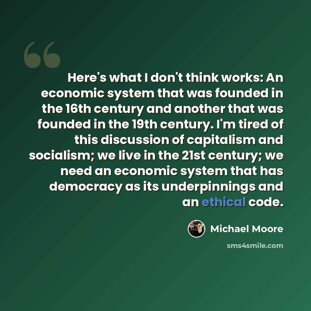 “Here's what I don't think works: An economic system that was founded in the 16th century and another that was founded in the 19th century. I'm tired of this discussion of capitalism and socialism; we live in the 21st century; we need an economic system that has democracy as its underpinnings and…” quote by Michael Moore