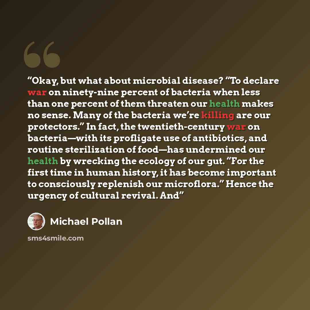 “Okay, but what about microbial disease? “To declare war on ninety-nine percent of bacteria when less than one percent of them threaten our health makes no sense. Many of the bacteria we’re killing are our protectors.” In fact, the twentieth-century war on bacteria—with its profligate use of…” quote by Michael Pollan
