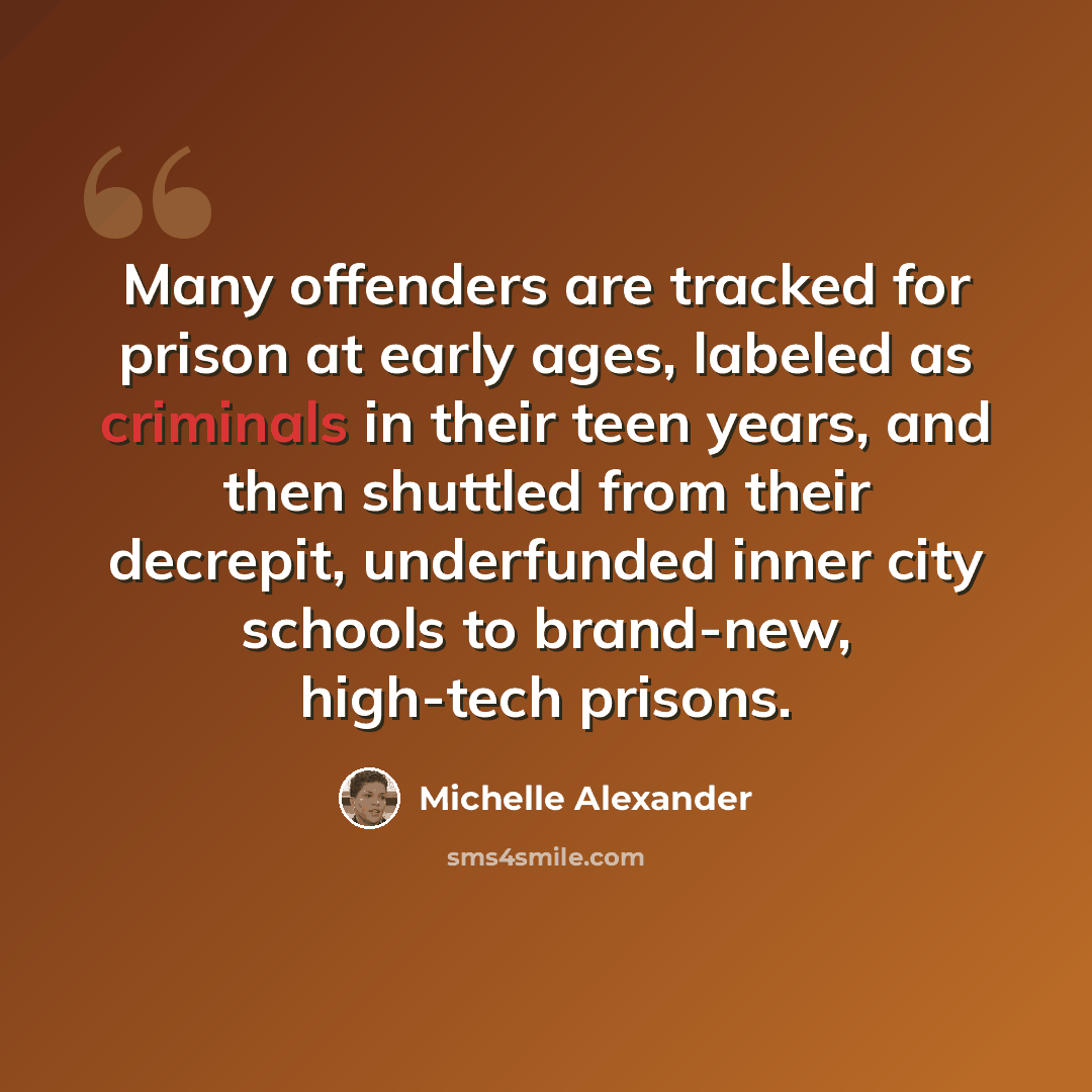 “Many offenders are tracked for prison at early ages, labeled as criminals in their teen years, and then shuttled from their decrepit, underfunded inner city schools to brand-new, high-tech prisons.” quote by Michelle Alexander