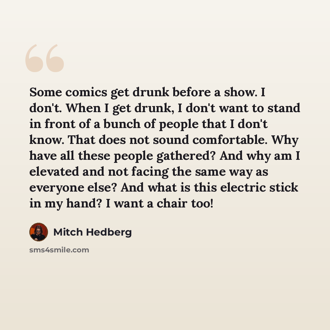 “Some comics get drunk before a show. I don't. When I get drunk, I don't want to stand in front of a bunch of people that I don't know. That does not sound comfortable. Why have all these people gathered? And why am I elevated and not facing the same way as everyone else? And what is this electric…” quote by Mitch Hedberg