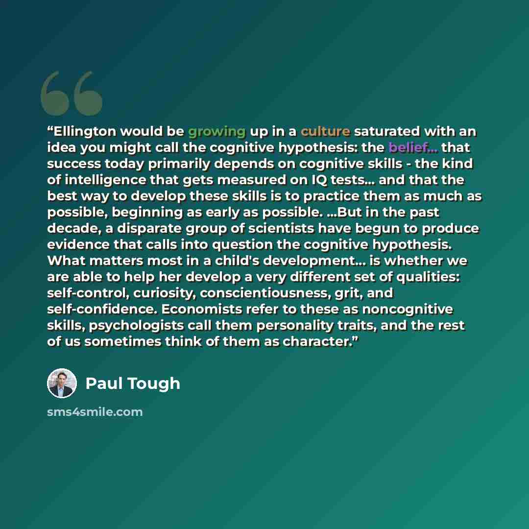 “Ellington would be growing up in a culture saturated with an idea you might call the cognitive hypothesis: the belief... that success today primarily depends on cognitive skills - the kind of intelligence that gets measured on IQ tests... and that the best way to develop these skills is to…” quote by Paul Tough
