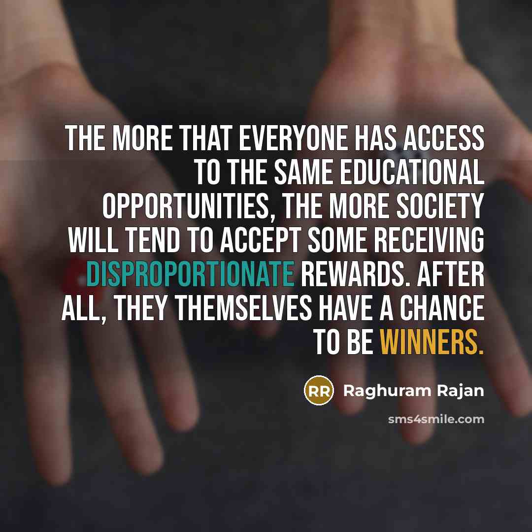 “The more that everyone has access to the same educational opportunities, the more society will tend to accept some receiving disproportionate rewards. After all, they themselves have a chance to be winners.” quote by Raghuram Rajan