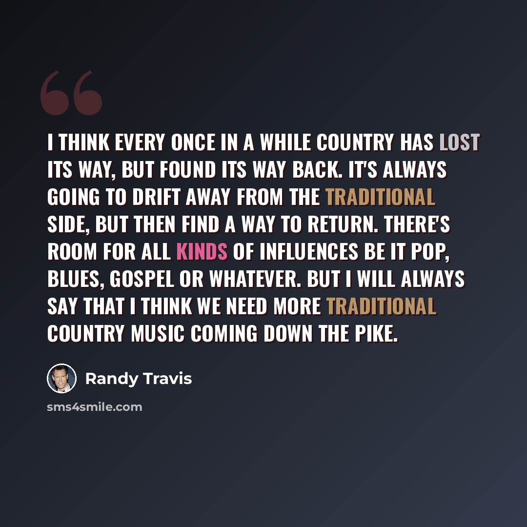 “I think every once in a while country has lost its way, but found its way back. It's always going to drift away from the traditional side, but then find a way to return. There's room for all kinds of influences be it pop, blues, gospel or whatever. But I will always say that I think we need more…” quote by Randy Travis