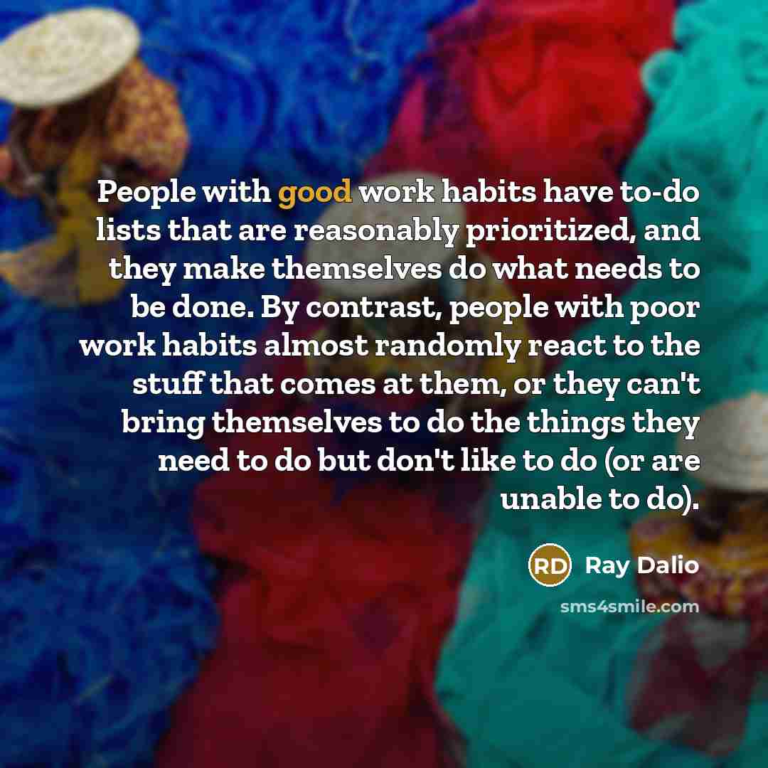 “People with good work habits have to-do lists that are reasonably prioritized, and they make themselves do what needs to be done. By contrast, people with poor work habits almost randomly react to the stuff that comes at them, or they can't bring themselves to do the things they need to do but…” quote by Ray Dalio