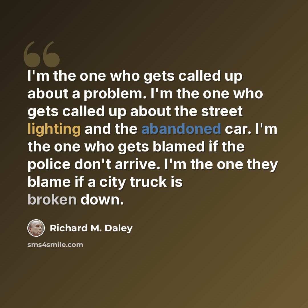 “I'm the one who gets called up about a problem. I'm the one who gets called up about the street lighting and the abandoned car. I'm the one who gets blamed if the police don't arrive. I'm the one they blame if a city truck is broken down.” quote by Richard M. Daley