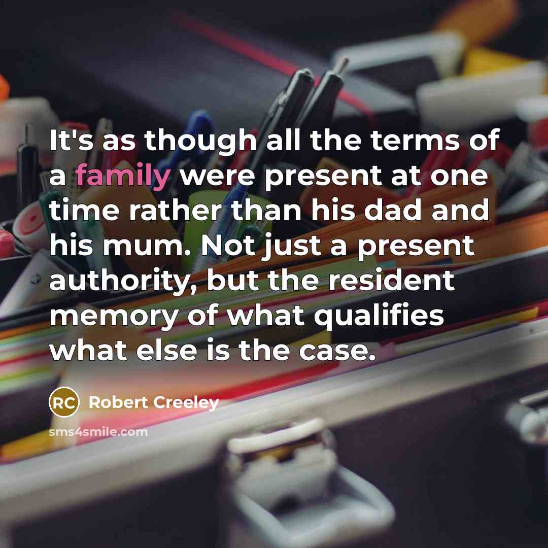 “It's as though all the terms of a family were present at one time rather than his dad and his mum. Not just a present authority, but the resident memory of what qualifies what else is the case.” quote by Robert Creeley
