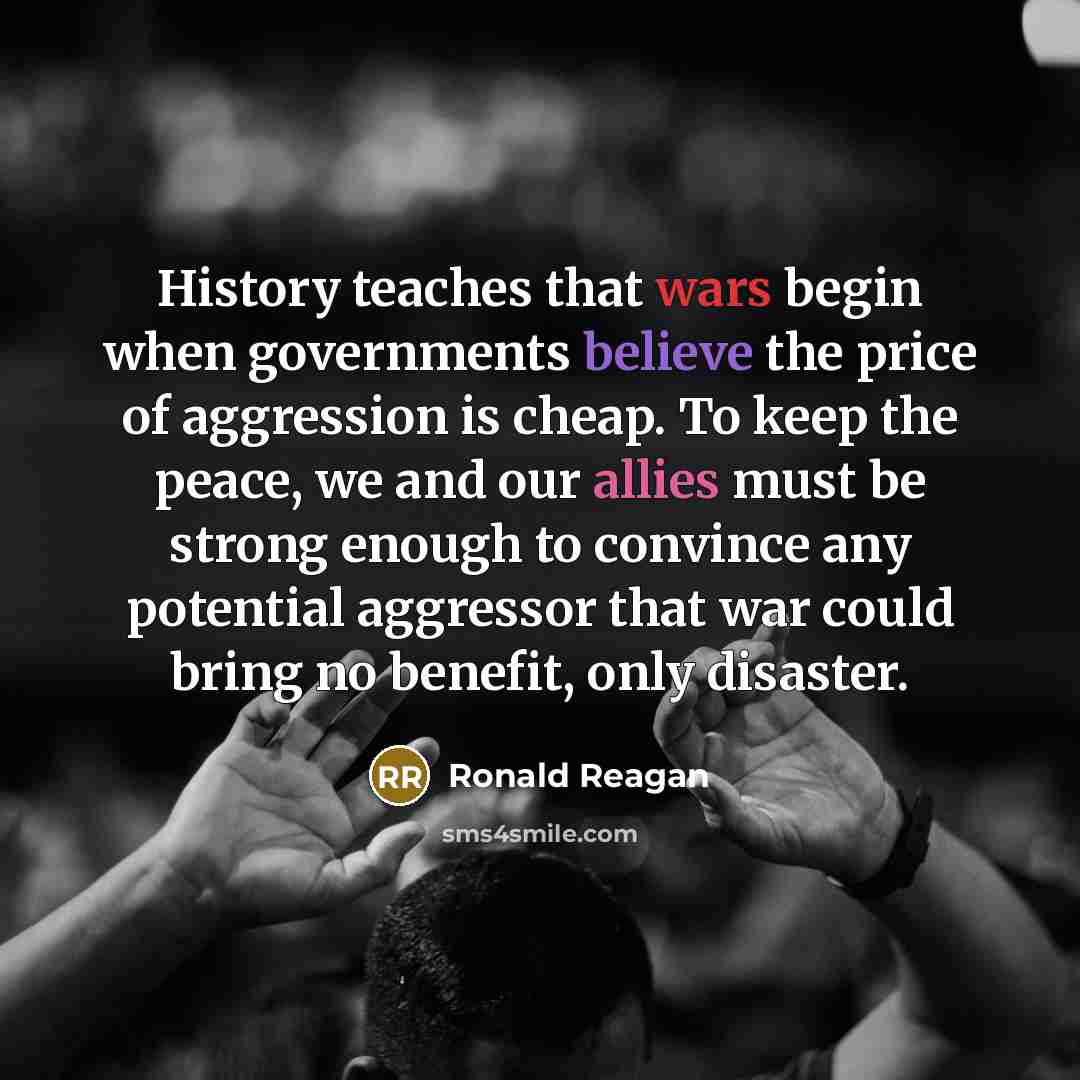 “History teaches that wars begin when governments believe the price of aggression is cheap. To keep the peace, we and our allies must be strong enough to convince any potential aggressor that war could bring no benefit, only disaster.” quote by Ronald Reagan