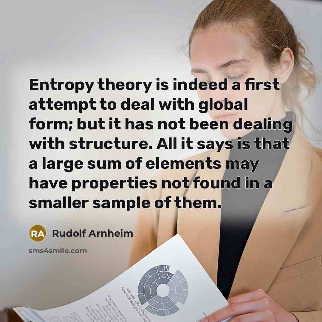 “Entropy theory is indeed a first attempt to deal with global form; but it has not been dealing with structure. All it says is that a large sum of elements may have properties not found in a smaller sample of them.” quote by Rudolf Arnheim