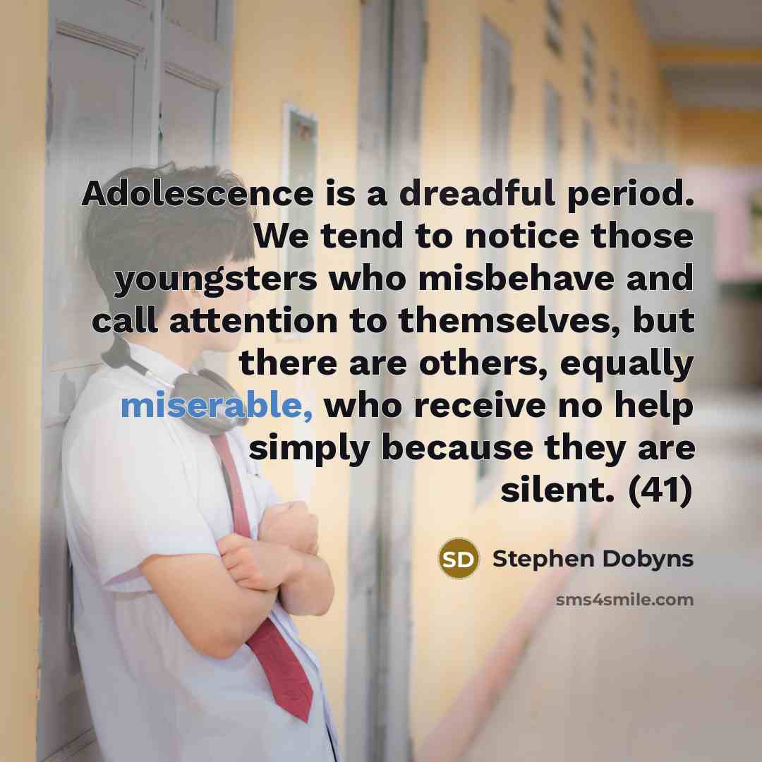 “Adolescence is a dreadful period. We tend to notice those youngsters who misbehave and call attention to themselves, but there are others, equally miserable, who receive no help simply because they are silent. (41)” quote by Stephen Dobyns