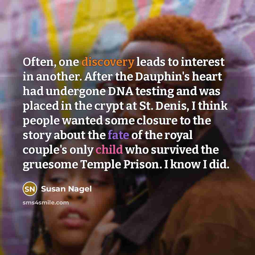 “Often, one discovery leads to interest in another. After the Dauphin's heart had undergone DNA testing and was placed in the crypt at St. Denis, I think people wanted some closure to the story about the fate of the royal couple's only child who survived the gruesome Temple Prison. I know I did.” quote by Susan Nagel