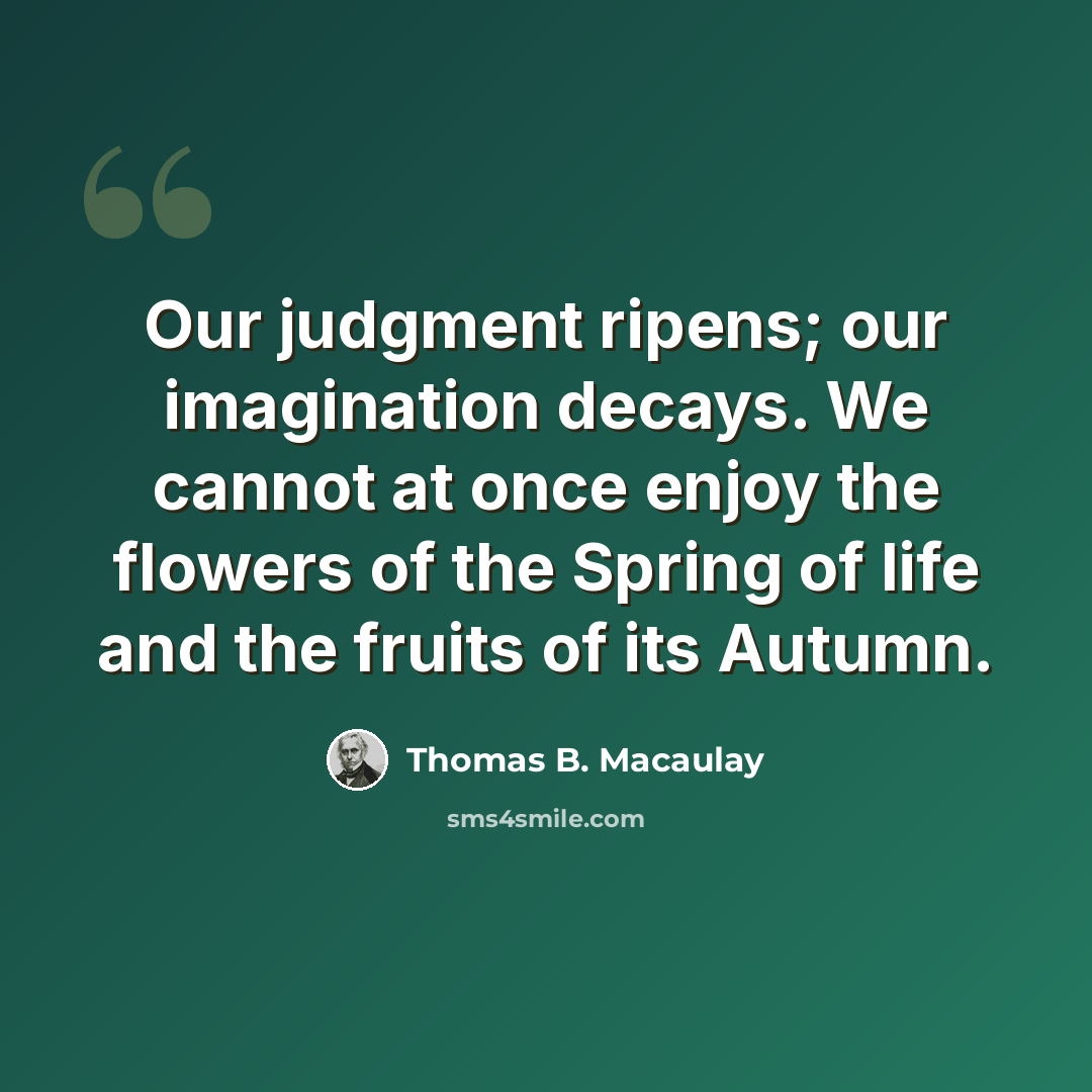 “Our judgment ripens; our imagination decays. We cannot at once enjoy the flowers of the Spring of life and the fruits of its Autumn.” quote by Thomas B. Macaulay