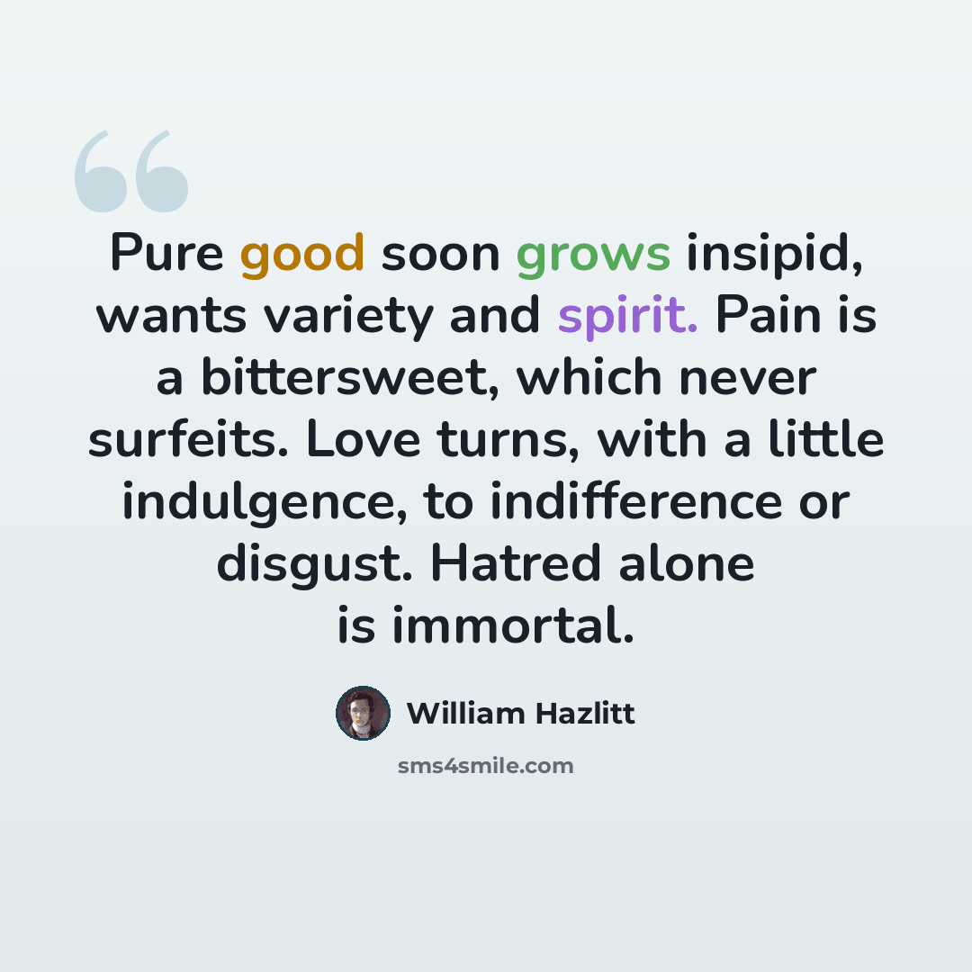 “Pure good soon grows insipid, wants variety and spirit. Pain is a bittersweet, which never surfeits. Love turns, with a little indulgence, to indifference or disgust. Hatred alone is immortal.” quote by William Hazlitt