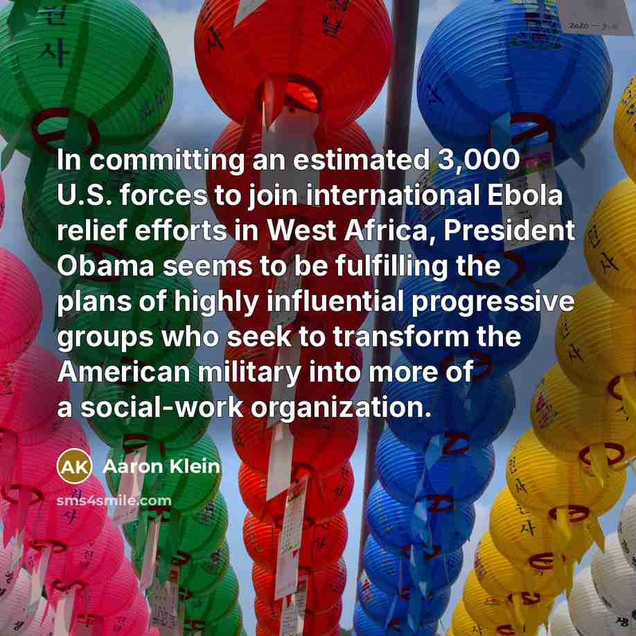 “In committing an estimated 3,000 U.S. forces to join international Ebola relief efforts in West Africa, President Obama seems to be fulfilling the plans of highly influential progressive groups who seek to transform the American military into more of a social-work organization.” quote by Aaron Klein