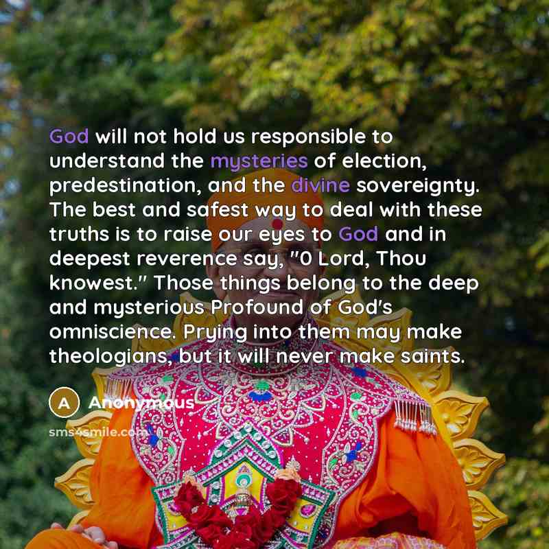 “God will not hold us responsible to understand the mysteries of election, predestination, and the divine sovereignty. The best and safest way to deal with these truths is to raise our eyes to God and in deepest reverence say, "0 Lord, Thou knowest." Those things belong to the deep and mysterious…” quote by Anonymous