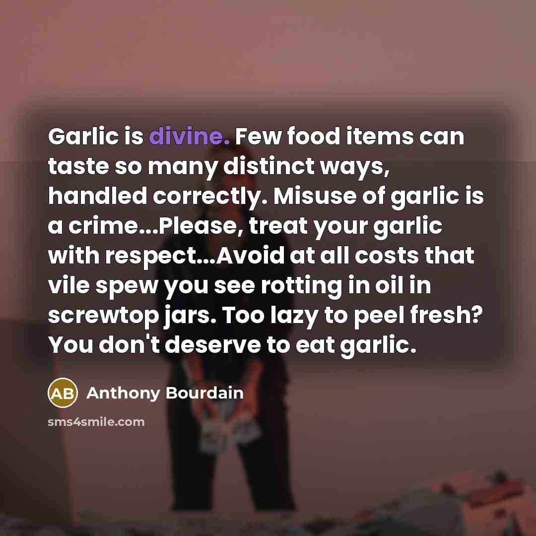 “Garlic is divine. Few food items can taste so many distinct ways, handled correctly. Misuse of garlic is a crime...Please, treat your garlic with respect...Avoid at all costs that vile spew you see rotting in oil in screwtop jars. Too lazy to peel fresh? You don't deserve to eat garlic.” quote by Anthony Bourdain