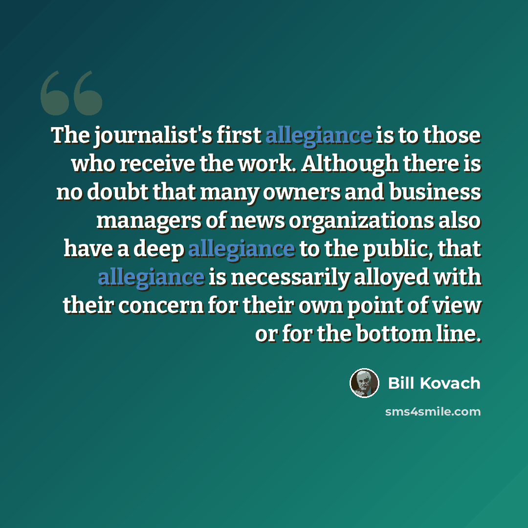 “The journalist's first allegiance is to those who receive the work. Although there is no doubt that many owners and business managers of news organizations also have a deep allegiance to the public, that allegiance is necessarily alloyed with their concern for their own point of view or for the…” quote by Bill Kovach