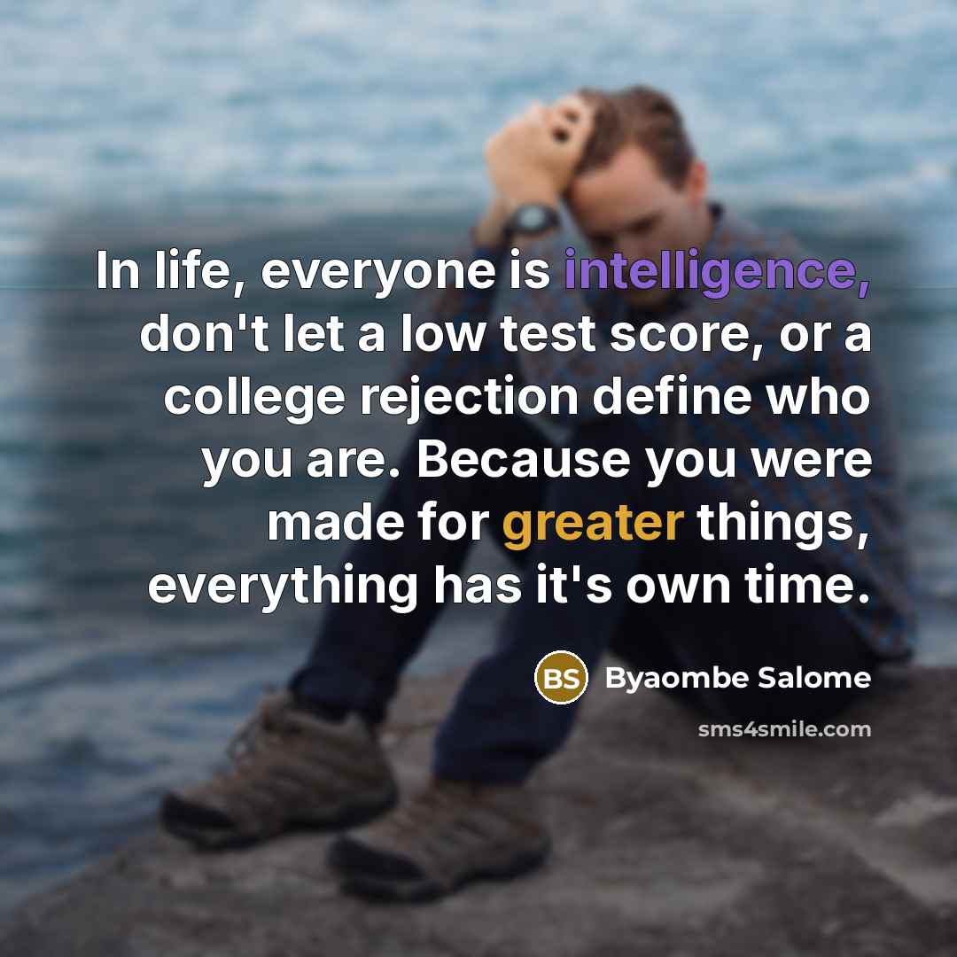 “In life, everyone is intelligence, don't let a low test score, or a college rejection define who you are. Because you were made for greater things, everything has it's own time.” quote by Byaombe Salome