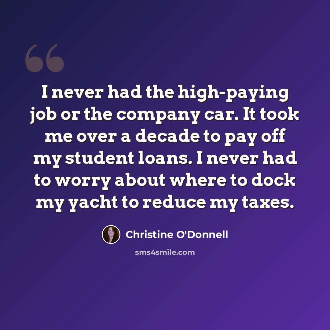 “I never had the high-paying job or the company car. It took me over a decade to pay off my student loans. I never had to worry about where to dock my yacht to reduce my taxes.” quote by Christine O'Donnell