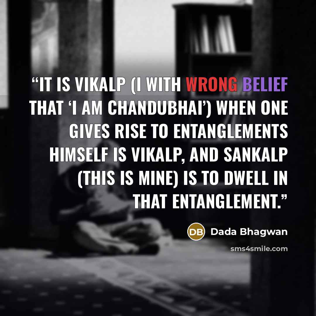 “It is vikalp (I with wrong belief that ‘I am Chandubhai’) when one gives rise to entanglements himself is vikalp, and sankalp (this is mine) is to dwell in that entanglement.” quote by Dada Bhagwan