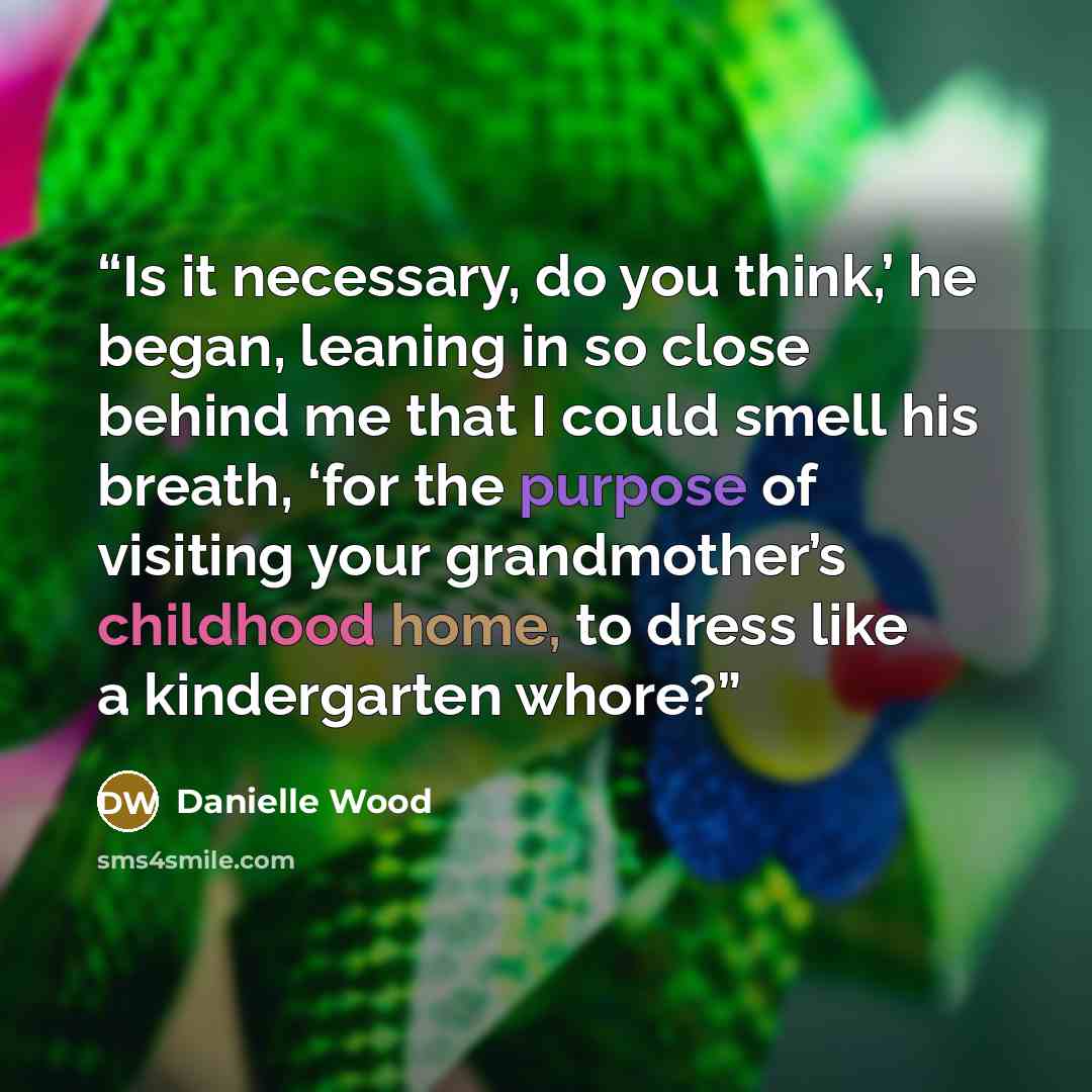 “Is it necessary, do you think,’ he began, leaning in so close behind me that I could smell his breath, ‘for the purpose of visiting your grandmother’s childhood home, to dress like a kindergarten whore?” quote by Danielle Wood