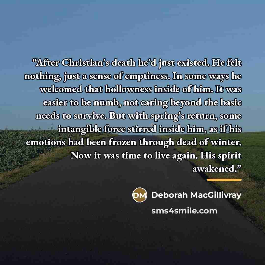 “After Christian's death he'd just existed. He felt nothing, just a sense of emptiness. In some ways he welcomed that hollowness inside of him. It was easier to be numb, not caring beyond the basic needs to survive. But with spring's return, some intangible force stirred inside him, as if his…” quote by Deborah MacGillivray