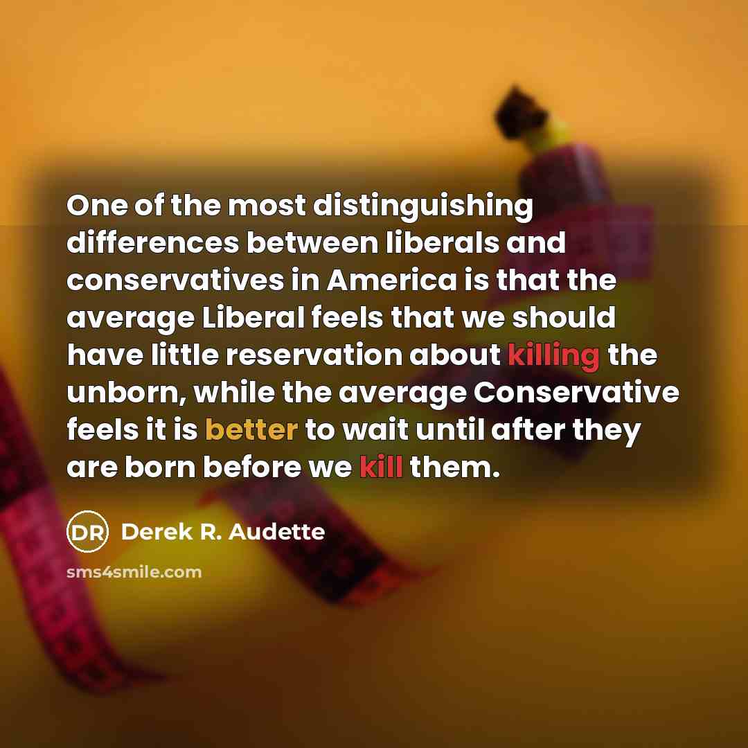 “One of the most distinguishing differences between liberals and conservatives in America is that the average Liberal feels that we should have little reservation about killing the unborn, while the average Conservative feels it is better to wait until after they are born before we kill them.” quote by Derek R. Audette