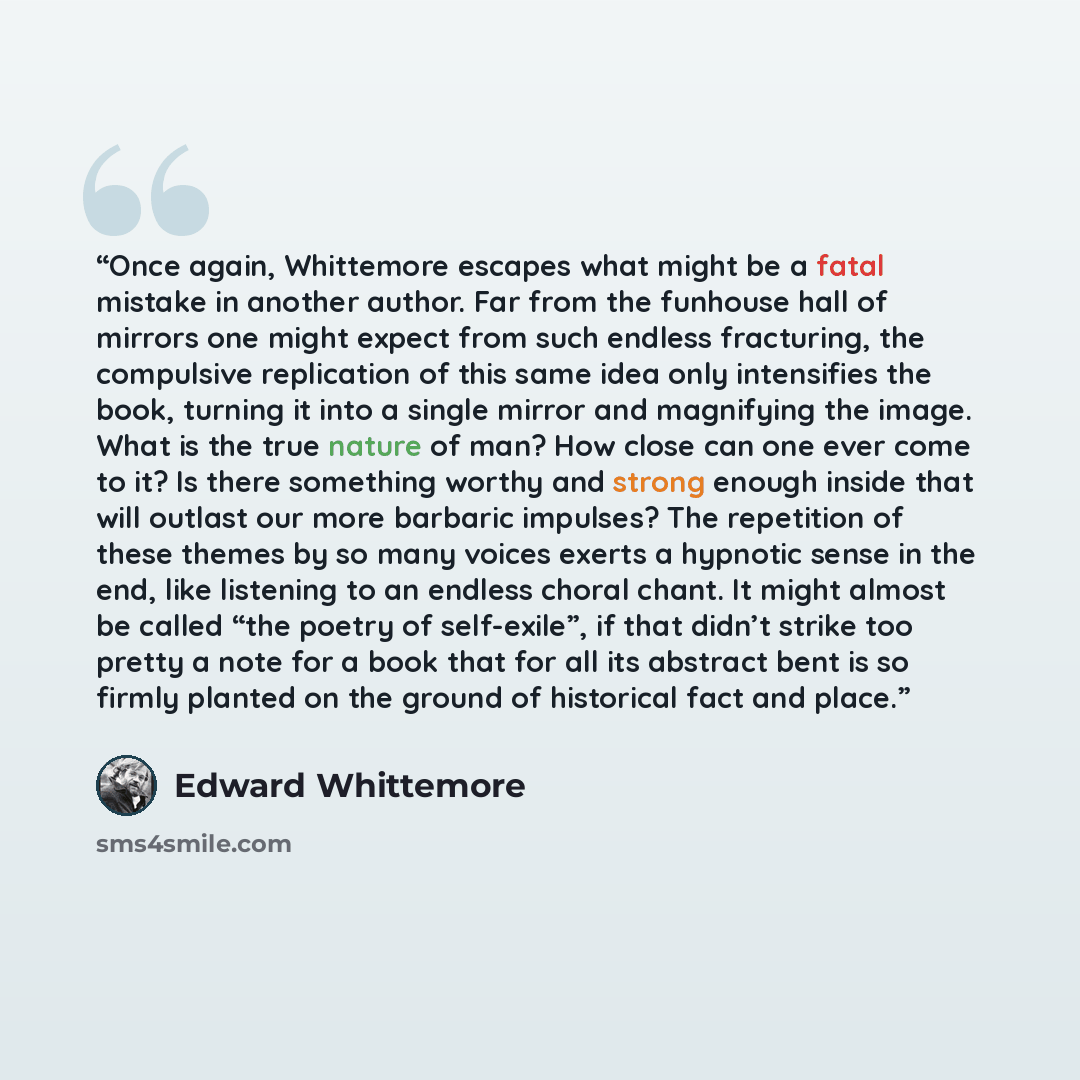“Once again, Whittemore escapes what might be a fatal mistake in another author. Far from the funhouse hall of mirrors one might expect from such endless fracturing, the compulsive replication of this same idea only intensifies the book, turning it into a single mirror and magnifying the image…” quote by Edward Whittemore