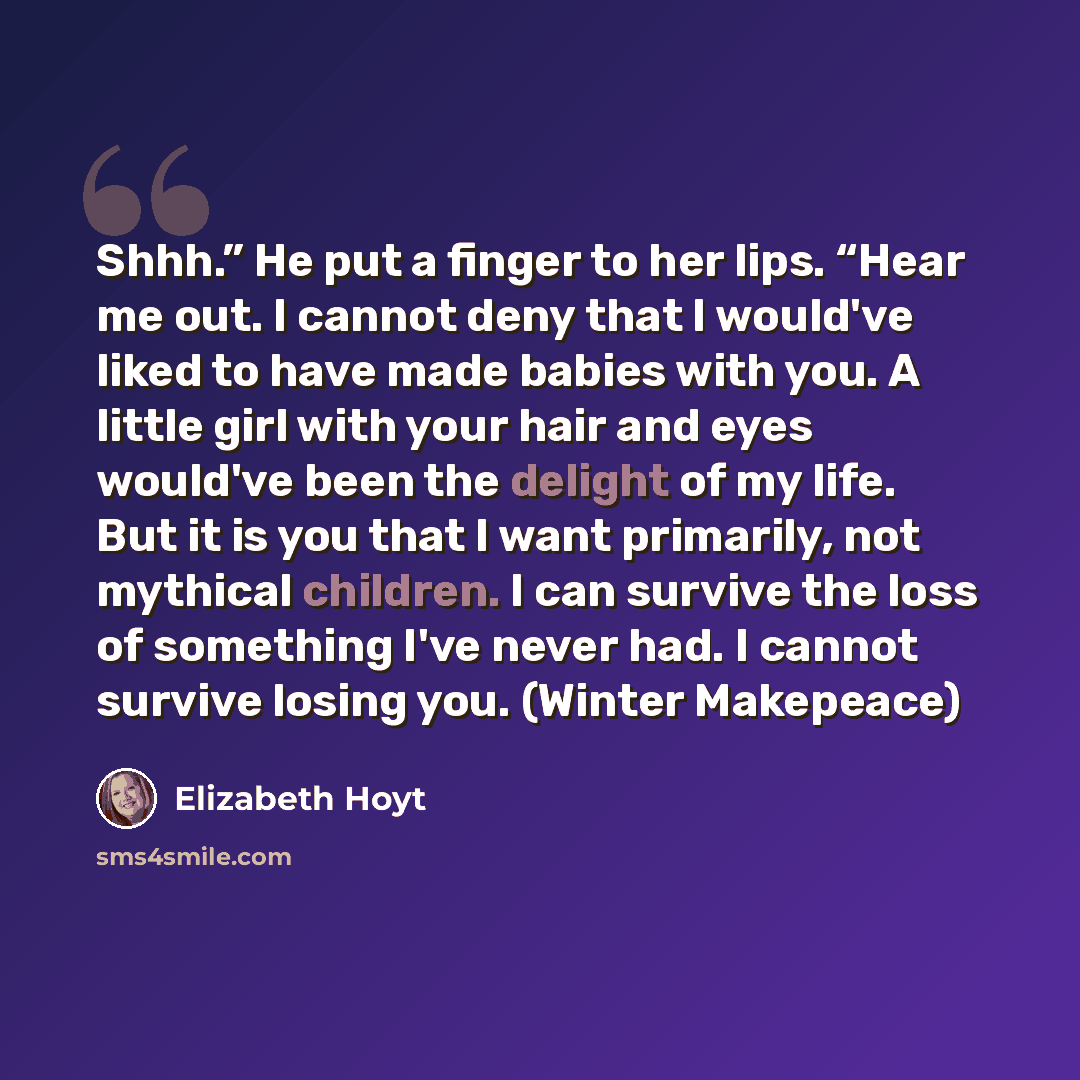 “Shhh.” He put a finger to her lips. “Hear me out. I cannot deny that I would've liked to have made babies with you. A little girl with your hair and eyes would've been the delight of my life. But it is you that I want primarily, not mythical children. I can survive the loss of something I've never…” quote by Elizabeth Hoyt