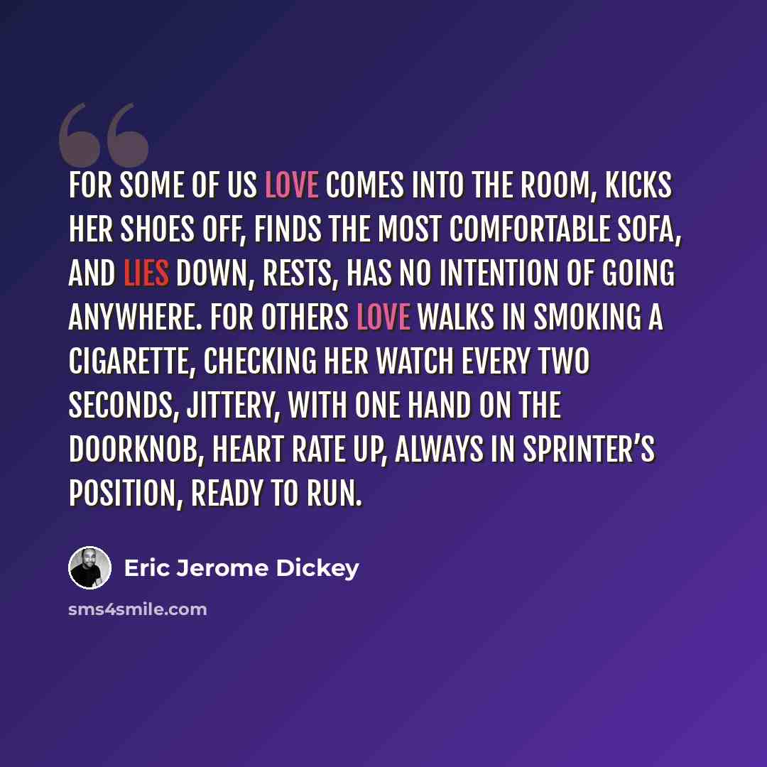 “For some of us love comes into the room, kicks her shoes off, finds the most comfortable sofa, and lies down, rests, has no intention of going anywhere. For others love walks in smoking a cigarette, checking her watch every two seconds, jittery, with one hand on the doorknob, heart rate up, always…” quote by Eric Jerome Dickey