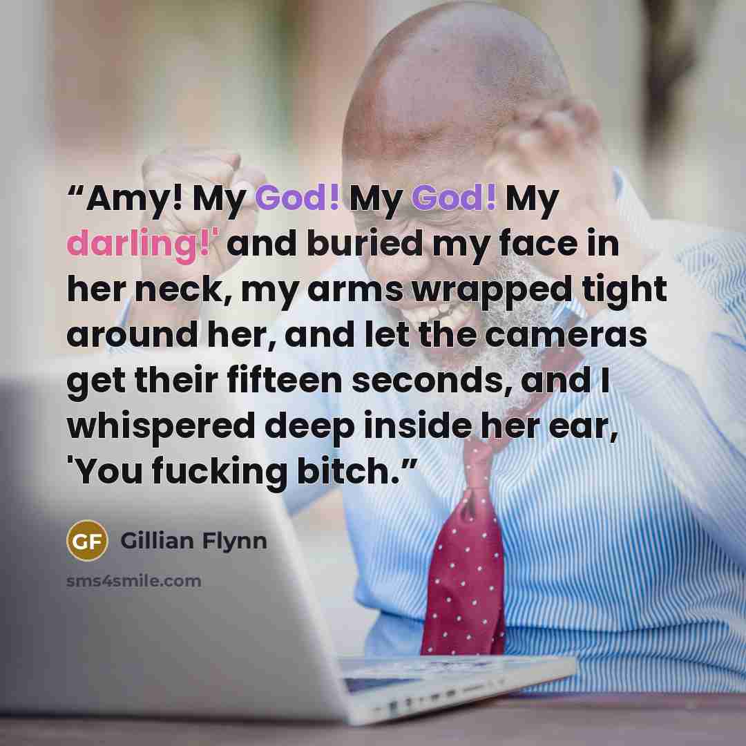 “Amy! My God! My God! My darling!' and buried my face in her neck, my arms wrapped tight around her, and let the cameras get their fifteen seconds, and I whispered deep inside her ear, 'You fucking bitch.” quote by Gillian Flynn