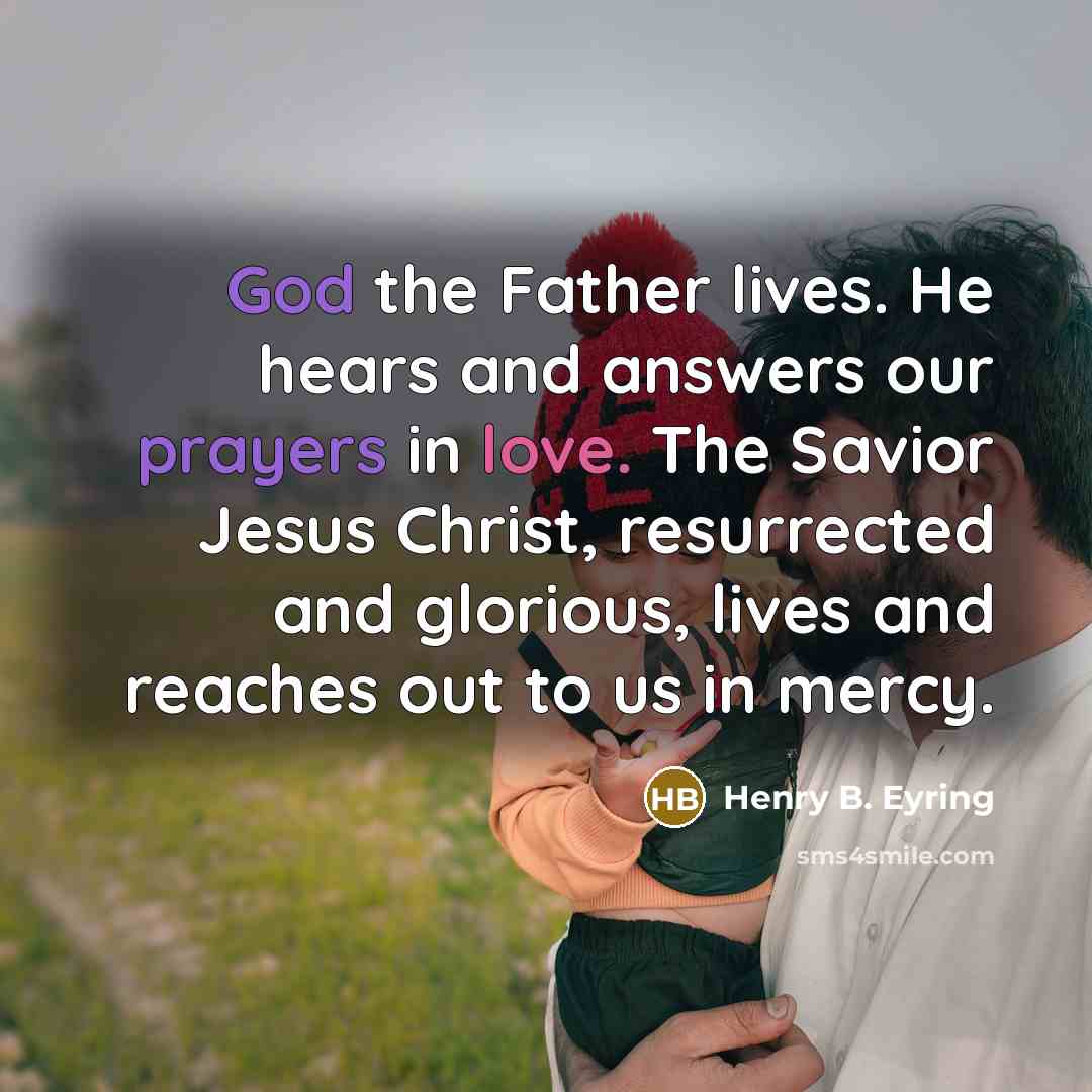 “God the Father lives. He hears and answers our prayers in love. The Savior Jesus Christ, resurrected and glorious, lives and reaches out to us in mercy.” quote by Henry B. Eyring