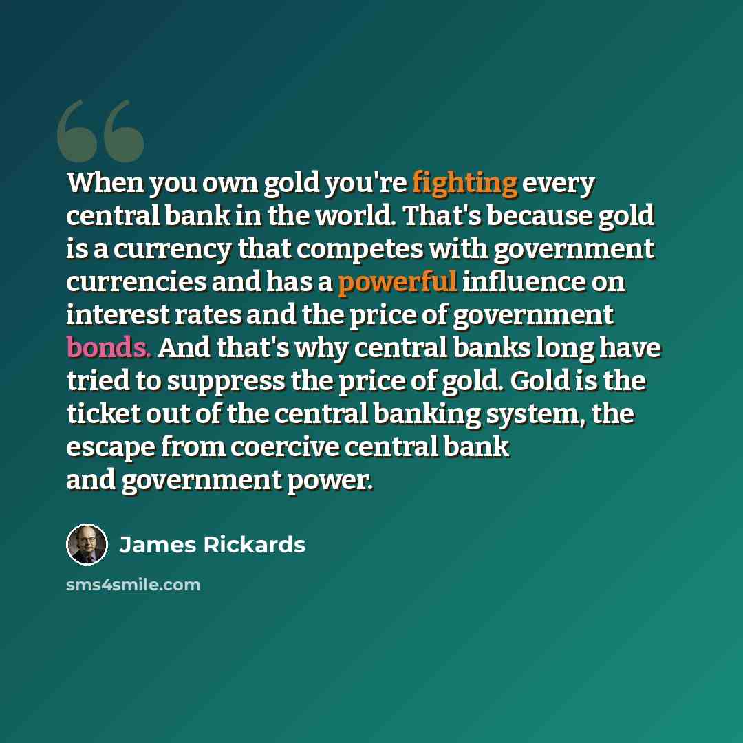 “When you own gold you're fighting every central bank in the world. That's because gold is a currency that competes with government currencies and has a powerful influence on interest rates and the price of government bonds. And that's why central banks long have tried to suppress the price of…” quote by James Rickards