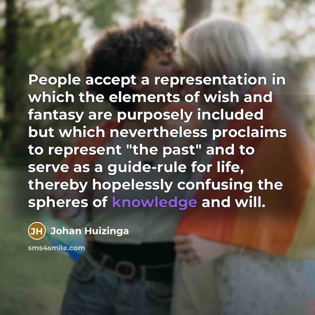 “People accept a representation in which the elements of wish and fantasy are purposely included but which nevertheless proclaims to represent "the past" and to serve as a guide-rule for life, thereby hopelessly confusing the spheres of knowledge and will.” quote by Johan Huizinga