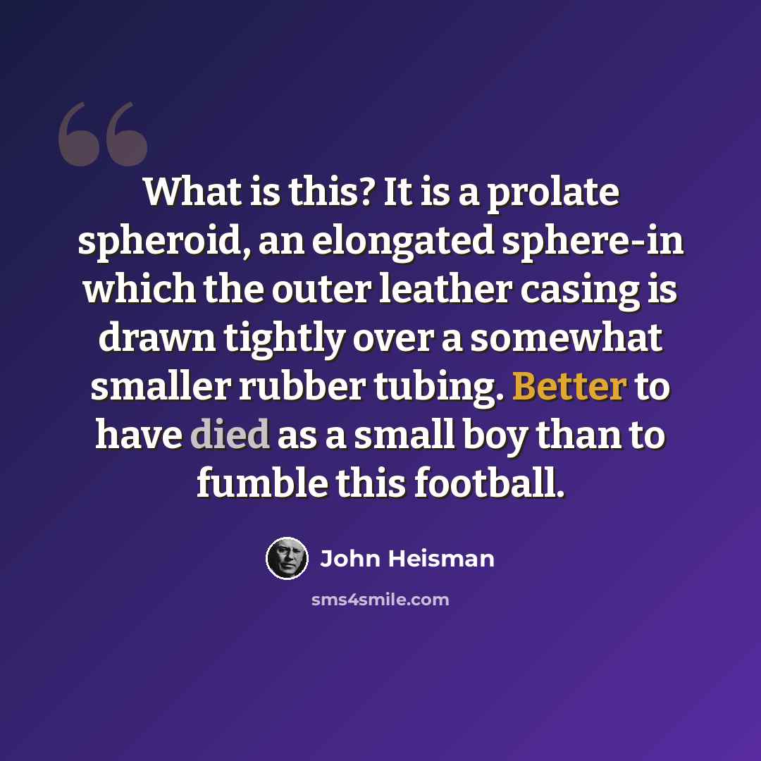 “What is this? It is a prolate spheroid, an elongated sphere-in which the outer leather casing is drawn tightly over a somewhat smaller rubber tubing. Better to have died as a small boy than to fumble this football.” quote by John Heisman