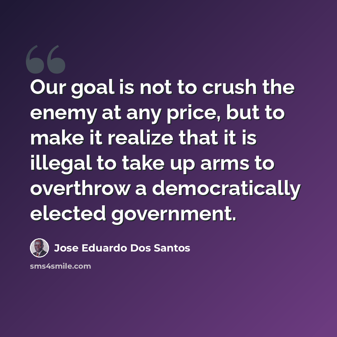 “Our goal is not to crush the enemy at any price, but to make it realize that it is illegal to take up arms to overthrow a democratically elected government.” quote by Jose Eduardo Dos Santos