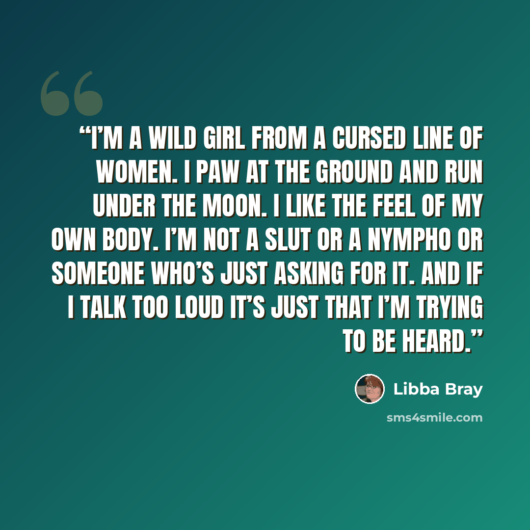 “I’m a wild girl from a cursed line of women. I paw at the ground and run under the moon. I like the feel of my own body. I’m not a slut or a nympho or someone who’s just asking for it. And if I talk too loud it’s just that I’m trying to be heard.” quote by Libba Bray