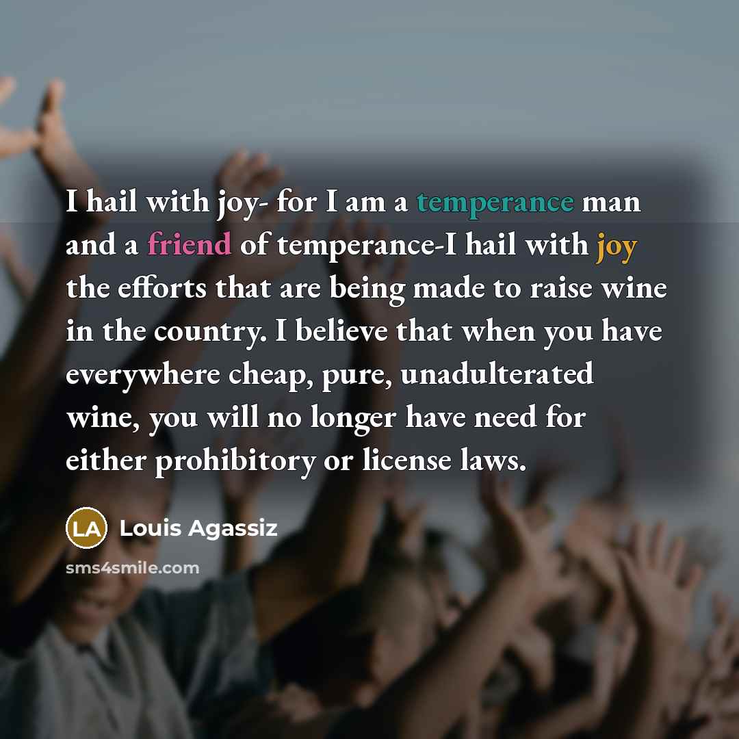“I hail with joy- for I am a temperance man and a friend of temperance-I hail with joy the efforts that are being made to raise wine in the country. I believe that when you have everywhere cheap, pure, unadulterated wine, you will no longer have need for either prohibitory or license laws.” quote by Louis Agassiz