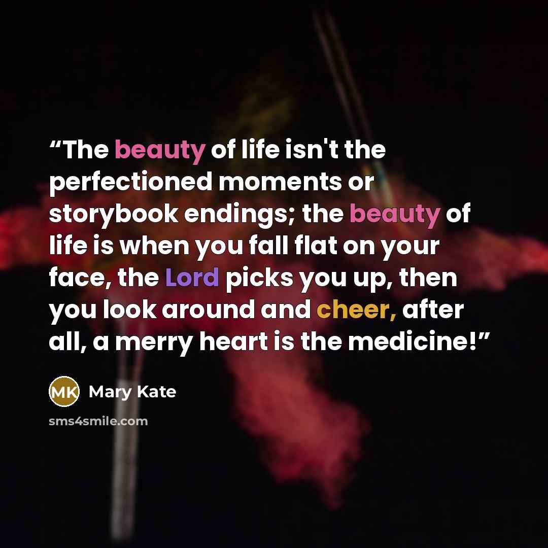 “The beauty of life isn't the perfectioned moments or storybook endings; the beauty of life is when you fall flat on your face, the Lord picks you up, then you look around and cheer, after all, a merry heart is the medicine!” quote by Mary Kate