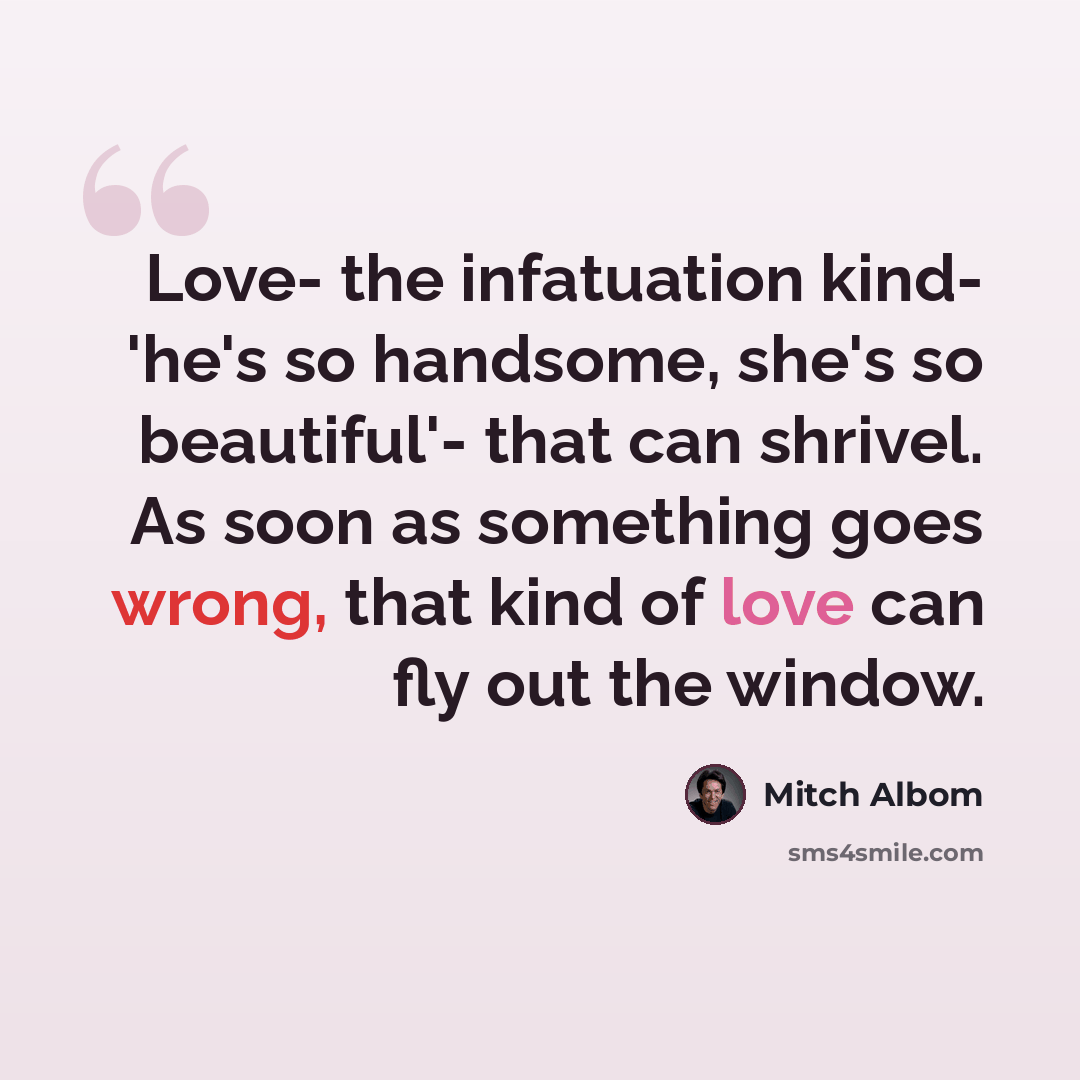 “Love- the infatuation kind- 'he's so handsome, she's so beautiful'- that can shrivel. As soon as something goes wrong, that kind of love can fly out the window.” quote by Mitch Albom