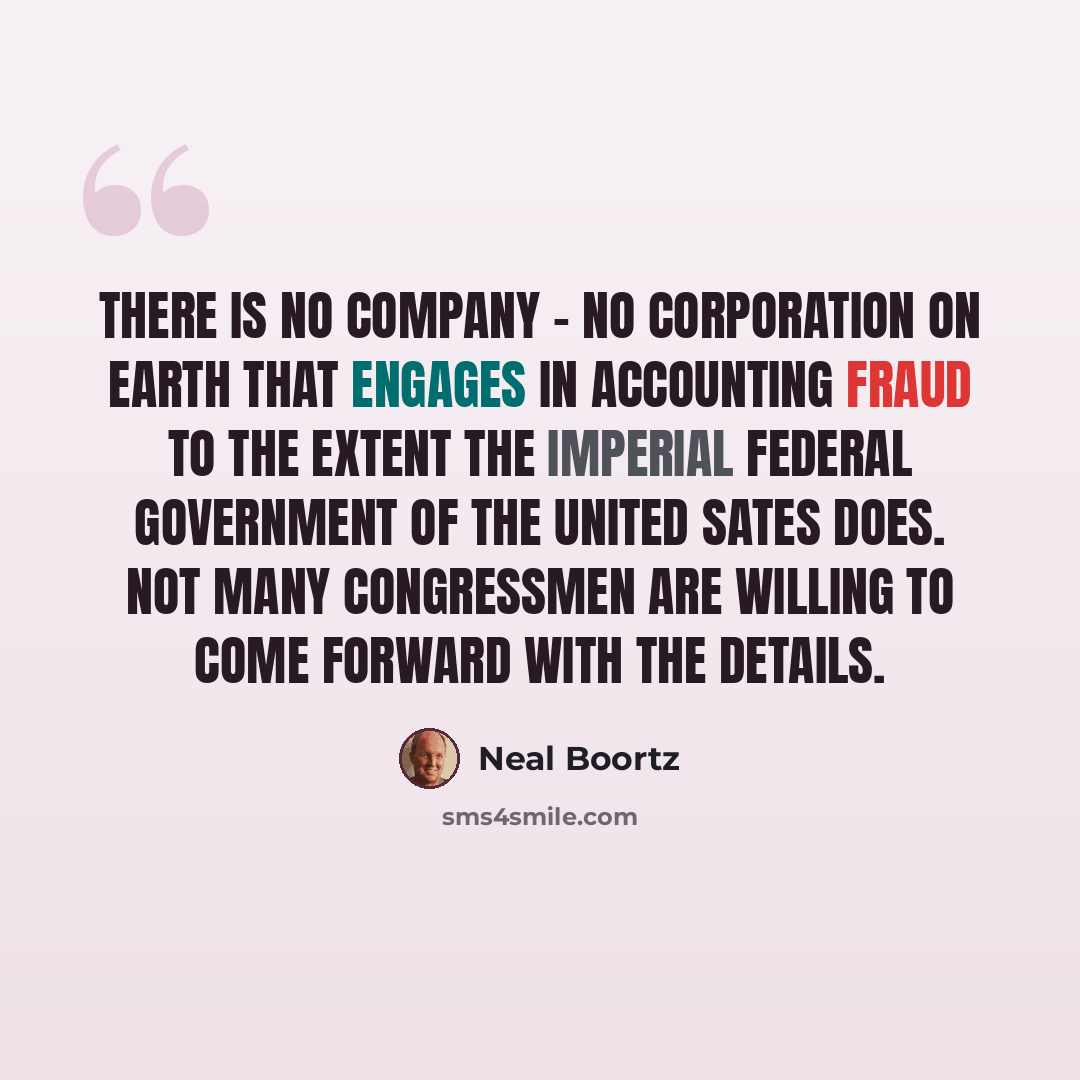 “There is no company - no corporation on earth that engages in accounting fraud to the extent the Imperial Federal Government of the United Sates does. Not many congressmen are willing to come forward with the details.” quote by Neal Boortz