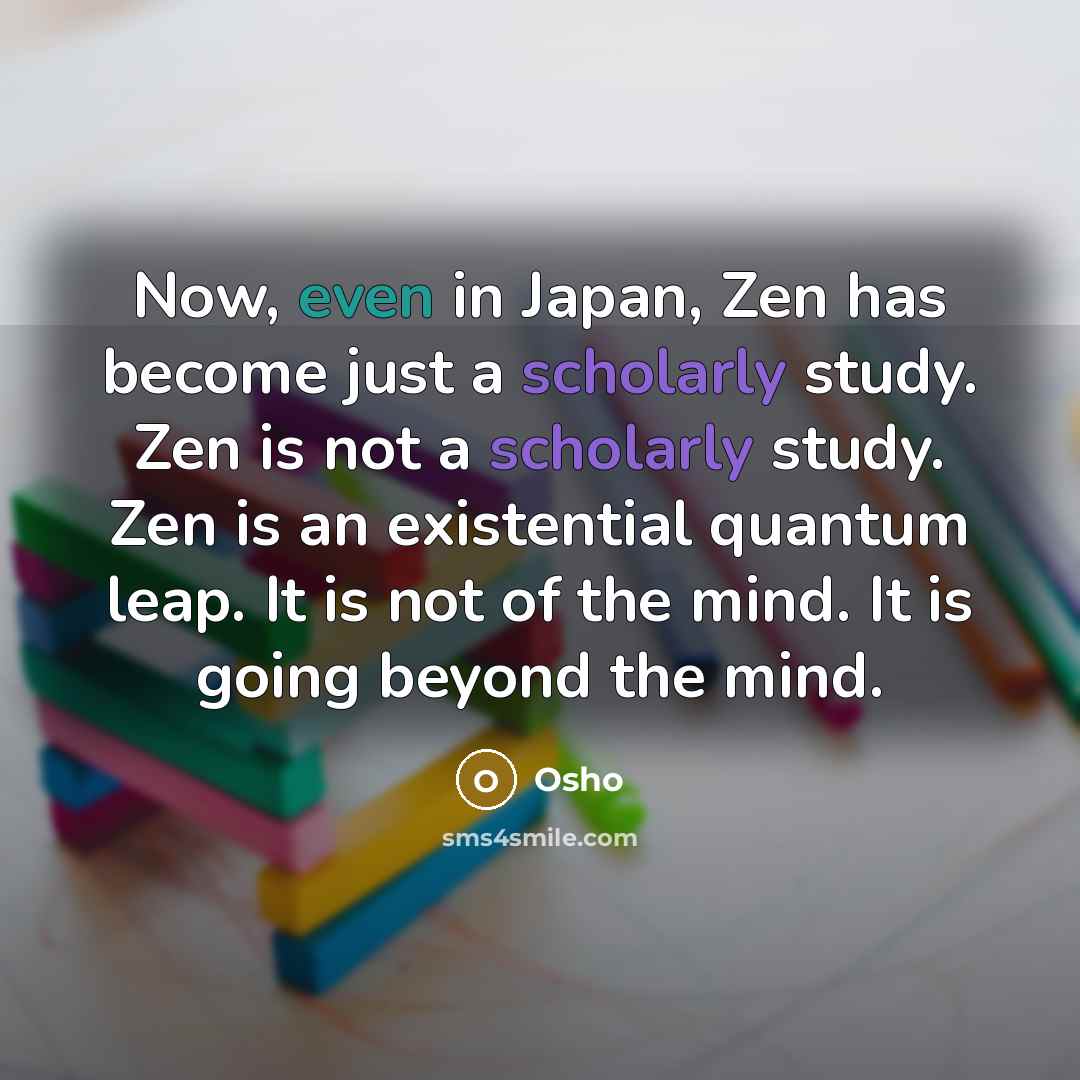“Now, even in Japan, Zen has become just a scholarly study. Zen is not a scholarly study. Zen is an existential quantum leap. It is not of the mind. It is going beyond the mind.” quote by OSHO