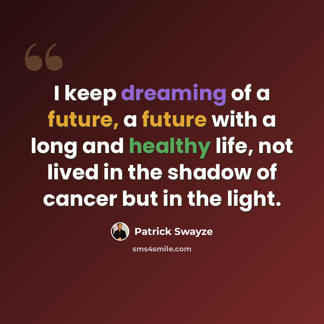 “I keep dreaming of a future, a future with a long and healthy life, not lived in the shadow of cancer but in the light.” quote by Patrick Swayze