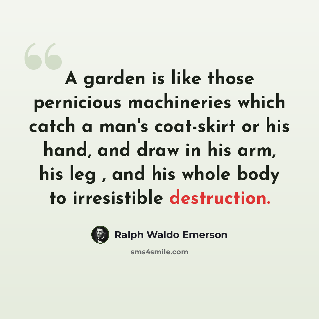 “A garden is like those pernicious machineries which catch a man's coat-skirt or his hand, and draw in his arm, his leg , and his whole body to irresistible destruction.” quote by Ralph Waldo Emerson