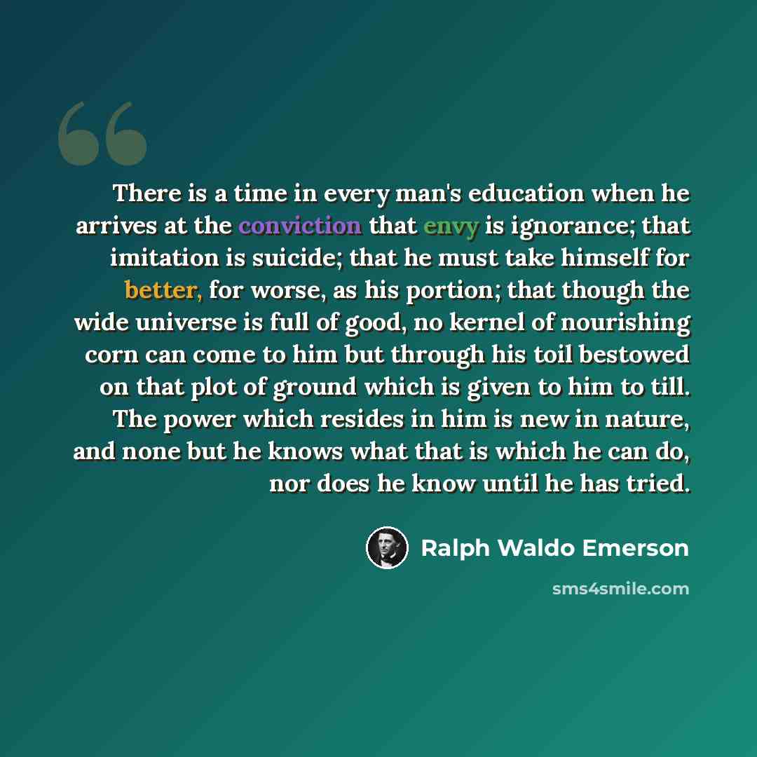 “There is a time in every man's education when he arrives at the conviction that envy is ignorance; that imitation is suicide; that he must take himself for better, for worse, as his portion; that though the wide universe is full of good, no kernel of nourishing corn can come to him but through his…” quote by Ralph Waldo Emerson