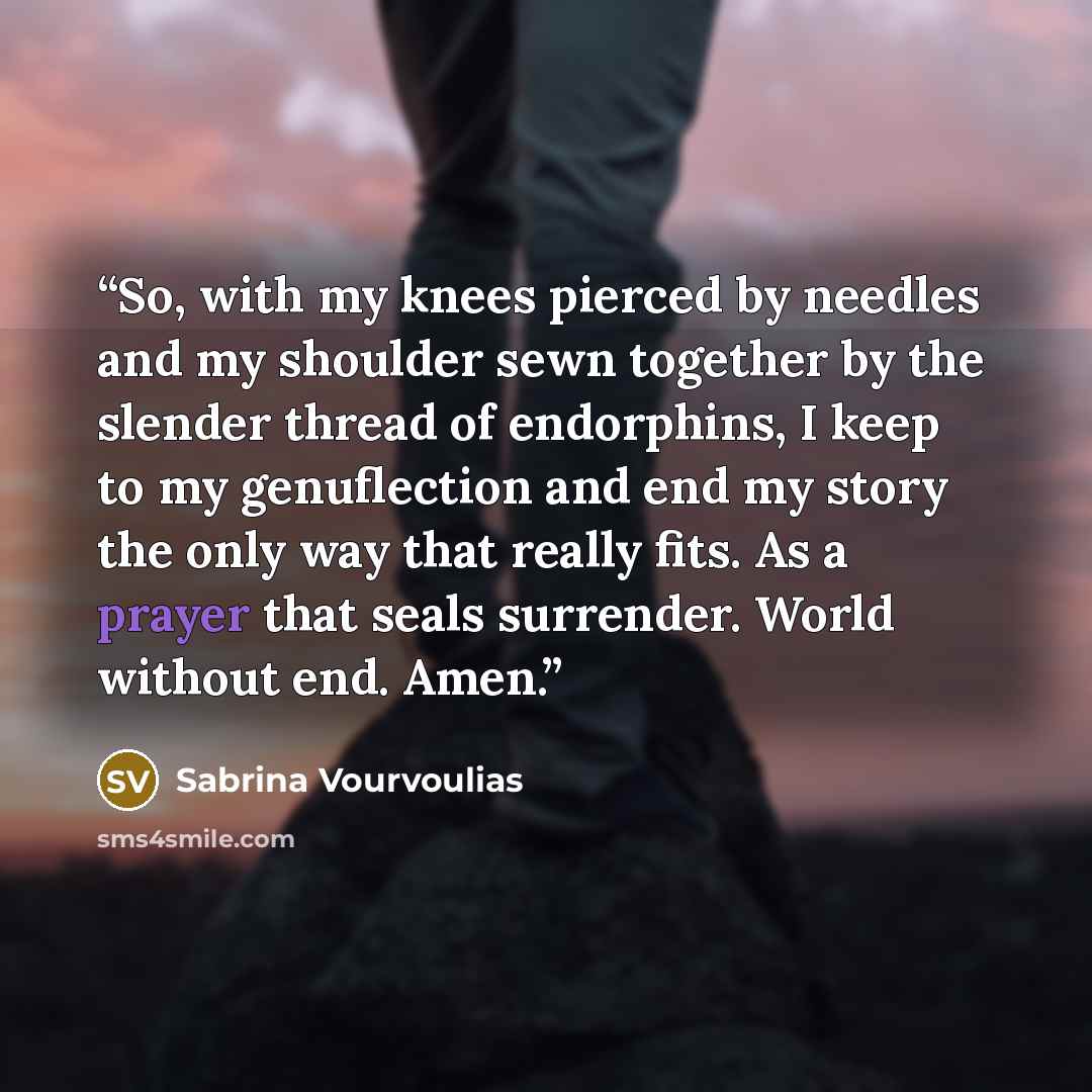 “So, with my knees pierced by needles and my shoulder sewn together by the slender thread of endorphins, I keep to my genuflection and end my story the only way that really fits. As a prayer that seals surrender. World without end. Amen.” quote by Sabrina Vourvoulias