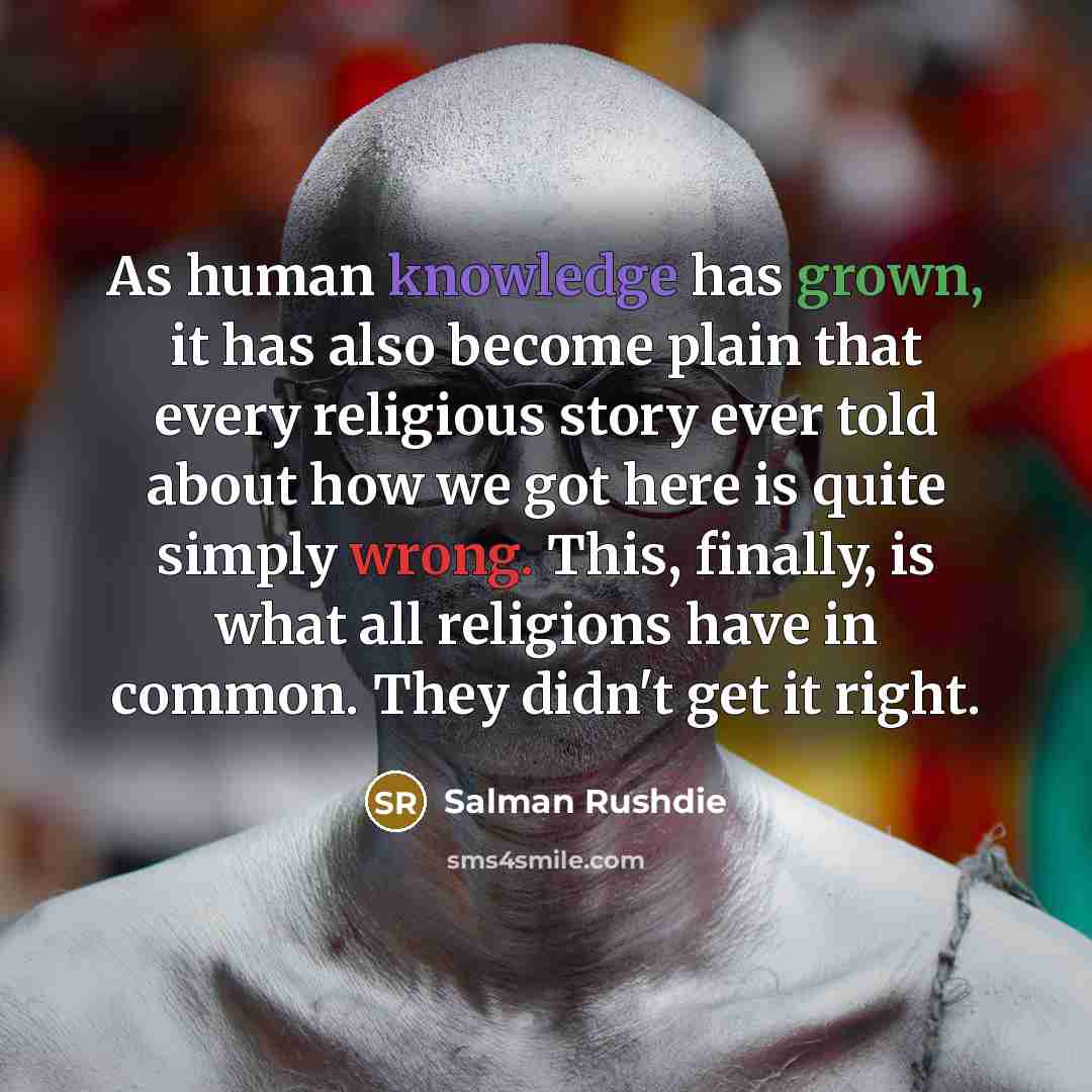 “As human knowledge has grown, it has also become plain that every religious story ever told about how we got here is quite simply wrong. This, finally, is what all religions have in common. They didn't get it right.” quote by Salman Rushdie