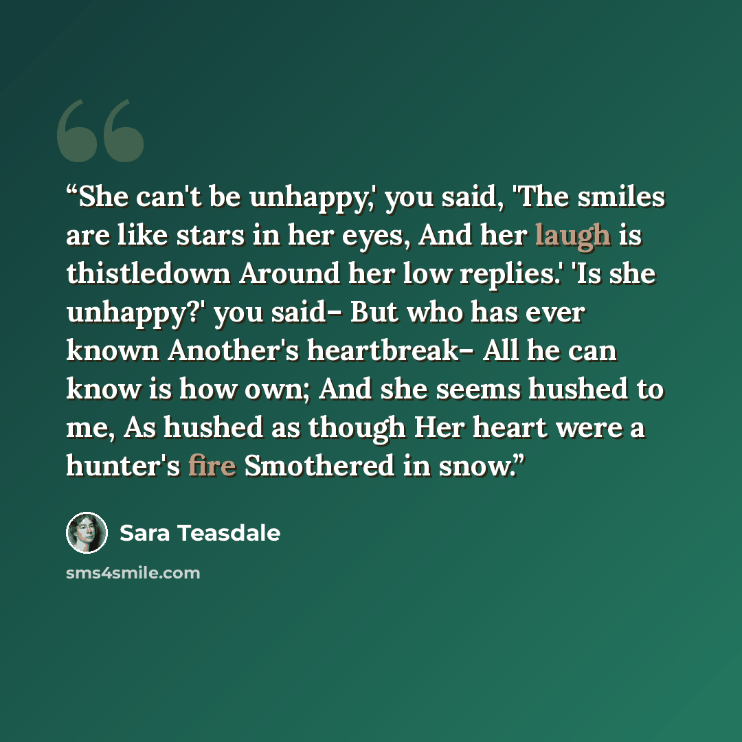 “She can't be unhappy,' you said, 'The smiles are like stars in her eyes, And her laugh is thistledown Around her low replies.' 'Is she unhappy?' you said– But who has ever known Another's heartbreak– All he can know is how own; And she seems hushed to me, As hushed as though Her heart were a…” quote by Sara Teasdale