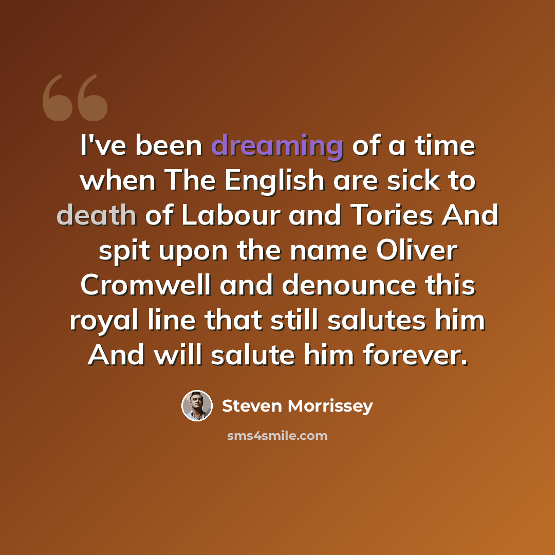“I've been dreaming of a time when The English are sick to death of Labour and Tories And spit upon the name Oliver Cromwell and denounce this royal line that still salutes him And will salute him forever.” quote by Steven Morrissey